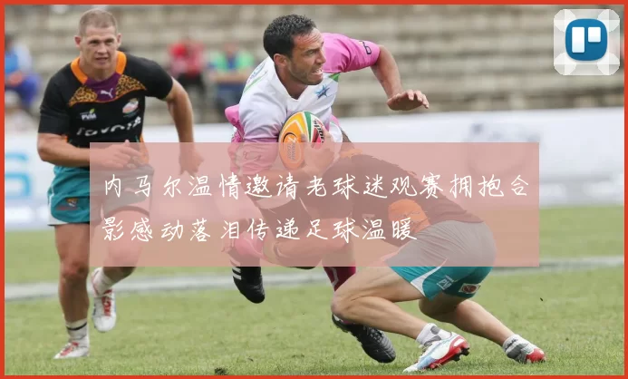 内马尔温情邀请老球迷观赛拥抱合影感动落泪传递足球温暖