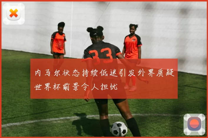 内马尔状态持续低迷引发外界质疑世界杯前景令人担忧