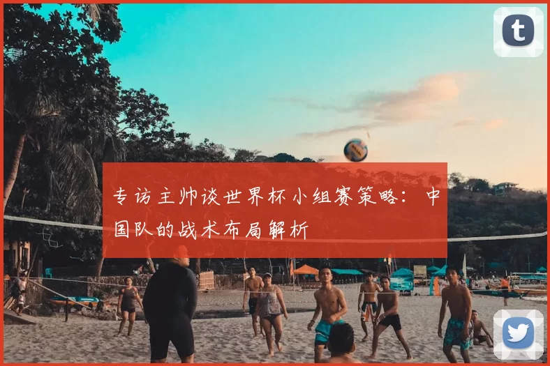 专访主帅谈世界杯小组赛策略：中国队的战术布局解析