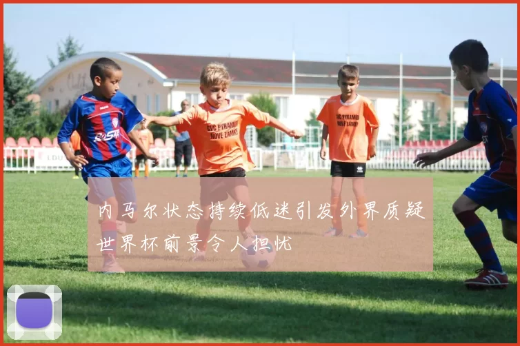 内马尔状态持续低迷引发外界质疑世界杯前景令人担忧