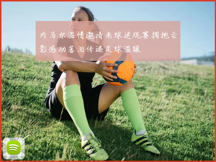 内马尔温情邀请老球迷观赛拥抱合影感动落泪传递足球温暖