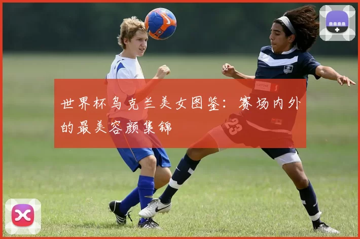 世界杯乌克兰美女图鉴:赛场内外的最美容颜集锦