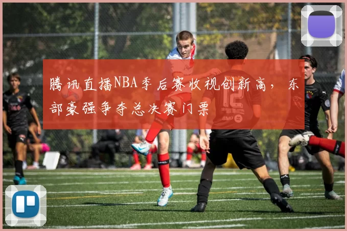 腾讯直播NBA季后赛收视创新高，东部豪强争夺总决赛门票
