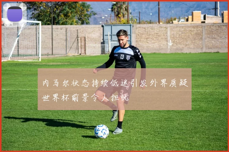 内马尔状态持续低迷引发外界质疑世界杯前景令人担忧
