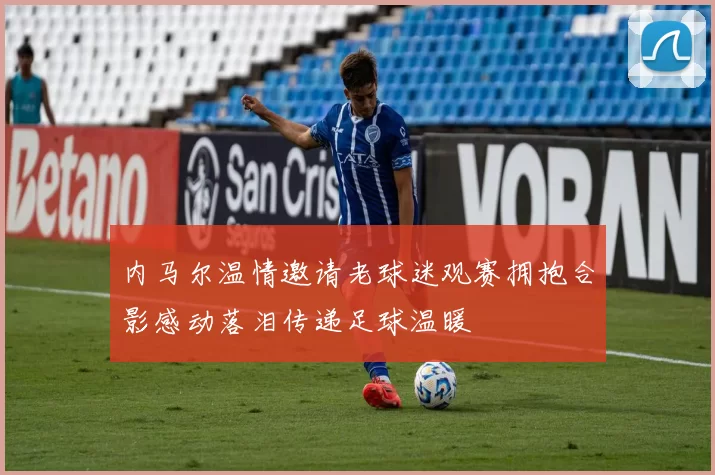 内马尔温情邀请老球迷观赛拥抱合影感动落泪传递足球温暖