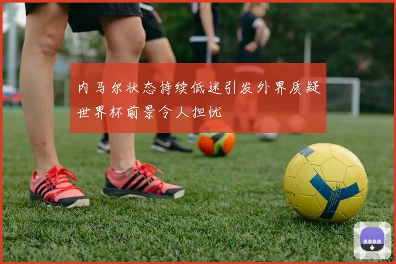 内马尔状态持续低迷引发外界质疑世界杯前景令人担忧