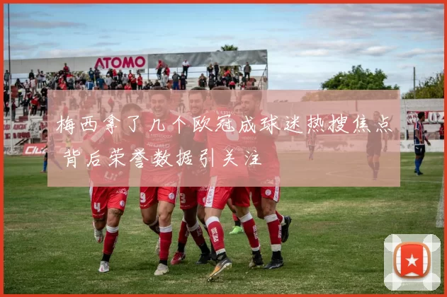 梅西拿了几个欧冠成球迷热搜焦点 背后荣誉数据引关注