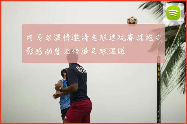内马尔温情邀请老球迷观赛拥抱合影感动落泪传递足球温暖