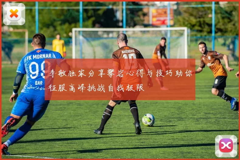 李敏独家分享攀岩心得与技巧助你征服高峰挑战自我极限