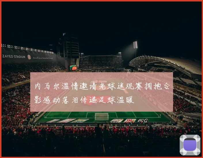 内马尔温情邀请老球迷观赛拥抱合影感动落泪传递足球温暖