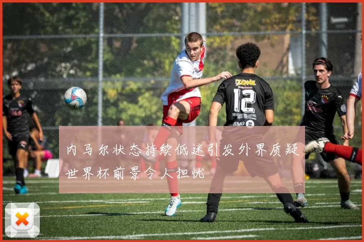 内马尔状态持续低迷引发外界质疑世界杯前景令人担忧