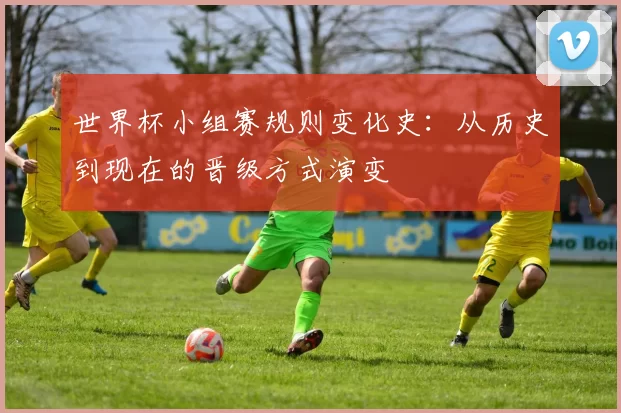 世界杯小组赛规则变化史:从历史到现在的晋级方式演变
