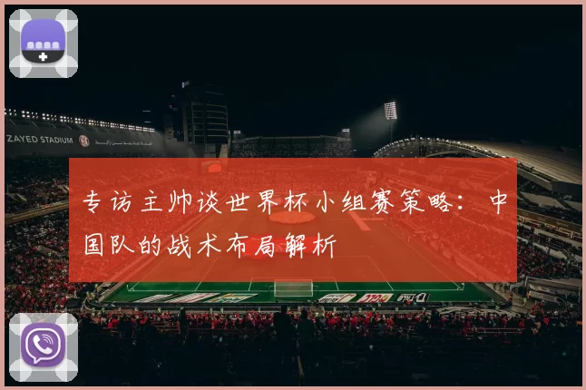 专访主帅谈世界杯小组赛策略:中国队的战术布局解析