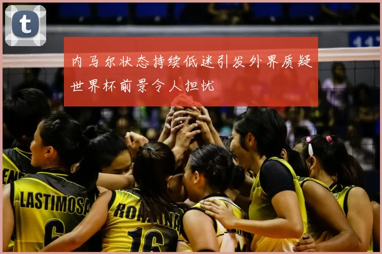 内马尔状态持续低迷引发外界质疑世界杯前景令人担忧