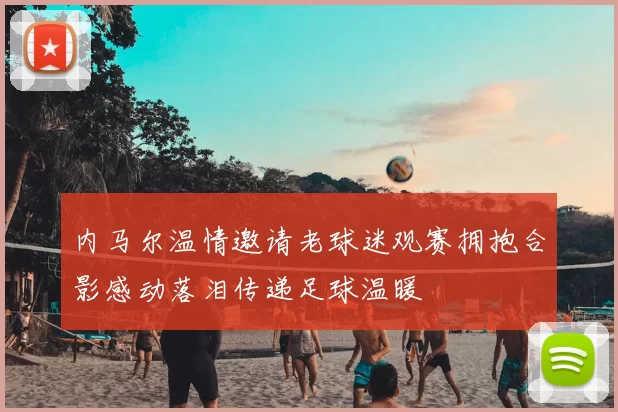内马尔温情邀请老球迷观赛拥抱合影感动落泪传递足球温暖