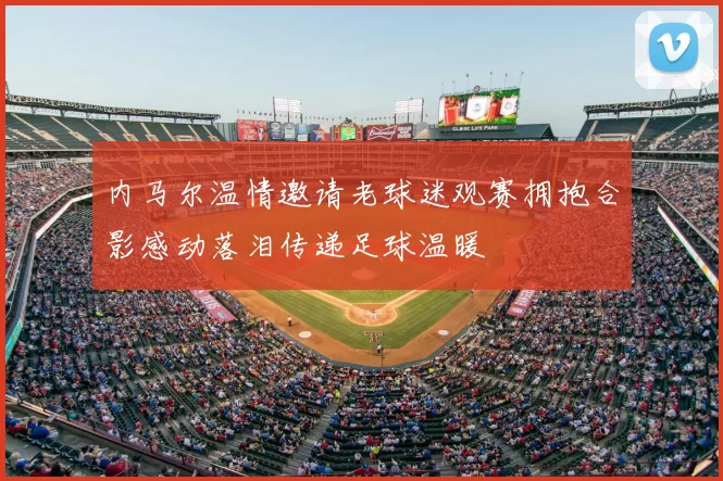 内马尔温情邀请老球迷观赛拥抱合影感动落泪传递足球温暖