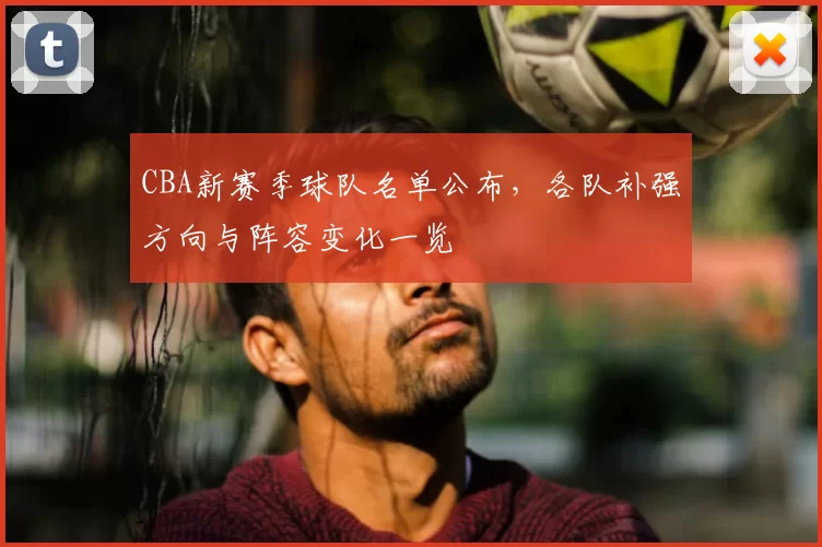 CBA新赛季球队名单公布,各队补强方向与阵容变化一览