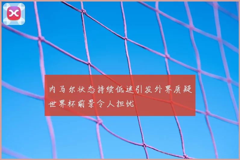 内马尔状态持续低迷引发外界质疑世界杯前景令人担忧