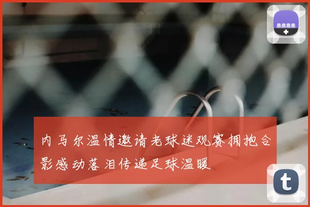 内马尔温情邀请老球迷观赛拥抱合影感动落泪传递足球温暖