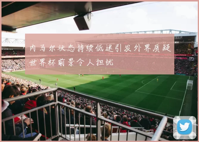 内马尔状态持续低迷引发外界质疑世界杯前景令人担忧