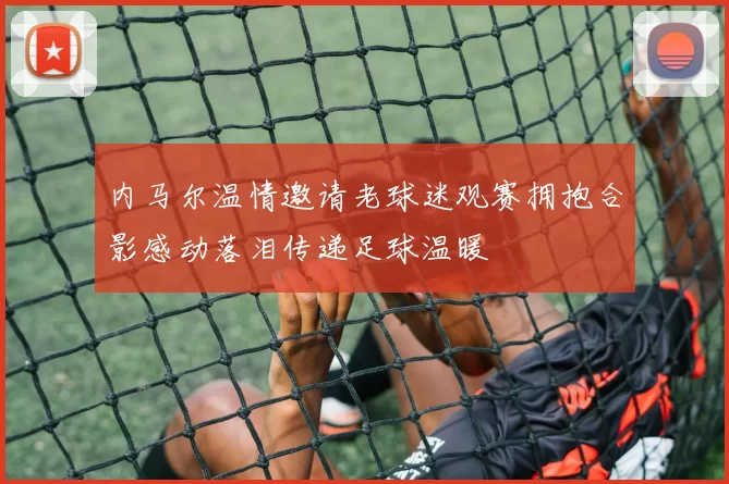 内马尔温情邀请老球迷观赛拥抱合影感动落泪传递足球温暖