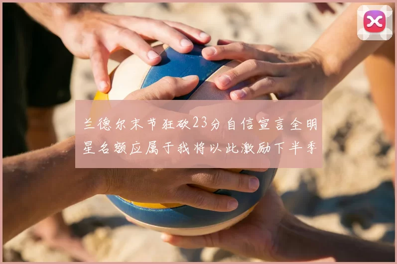 兰德尔末节狂砍23分自信宣言全明星名额应属于我将以此激励下半季表现