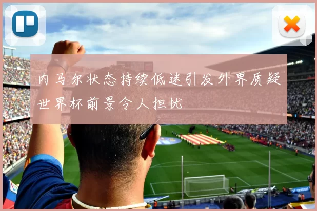 内马尔状态持续低迷引发外界质疑世界杯前景令人担忧