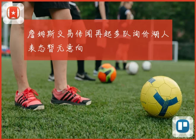 詹姆斯交易传闻再起多队询价湖人表态暂无意向