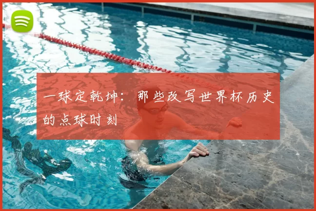 一球定乾坤：那些改写世界杯历史的点球时刻