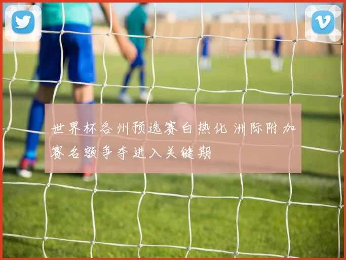 世界杯各州预选赛白热化 洲际附加赛名额争夺进入关键期