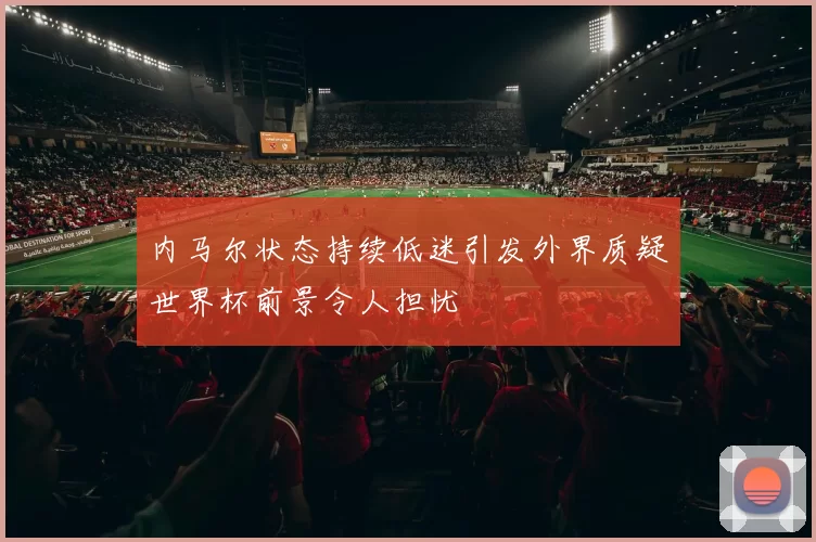 内马尔状态持续低迷引发外界质疑世界杯前景令人担忧