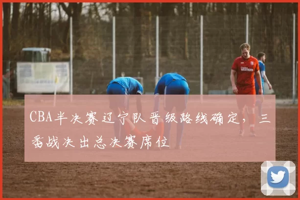 CBA半决赛辽宁队晋级路线确定，三番战决出总决赛席位