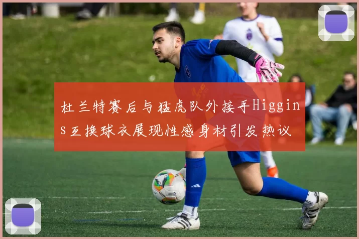 杜兰特赛后与猛虎队外接手Higgins互换球衣展现性感身材引发热议