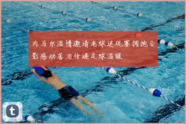 内马尔温情邀请老球迷观赛拥抱合影感动落泪传递足球温暖