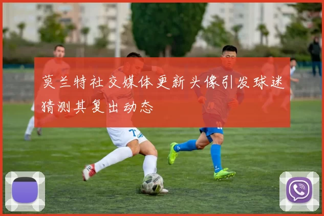 莫兰特社交媒体更新头像引发球迷猜测其复出动态
