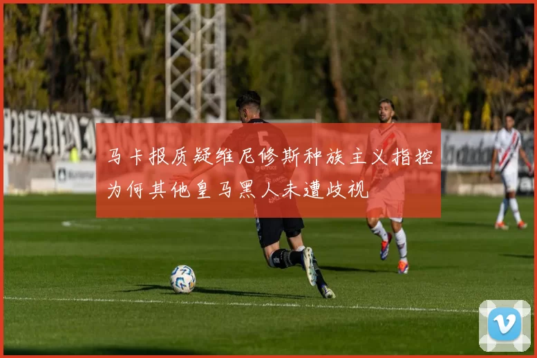 马卡报质疑维尼修斯种族主义指控为何其他皇马黑人未遭歧视