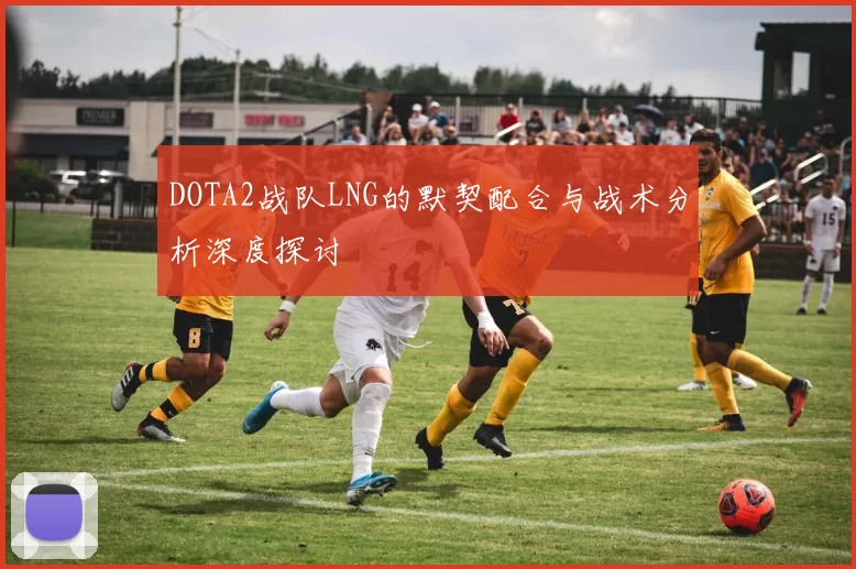 DOTA2战队LNG的默契配合与战术分析深度探讨