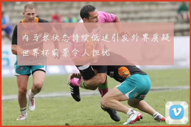 内马尔状态持续低迷引发外界质疑世界杯前景令人担忧
