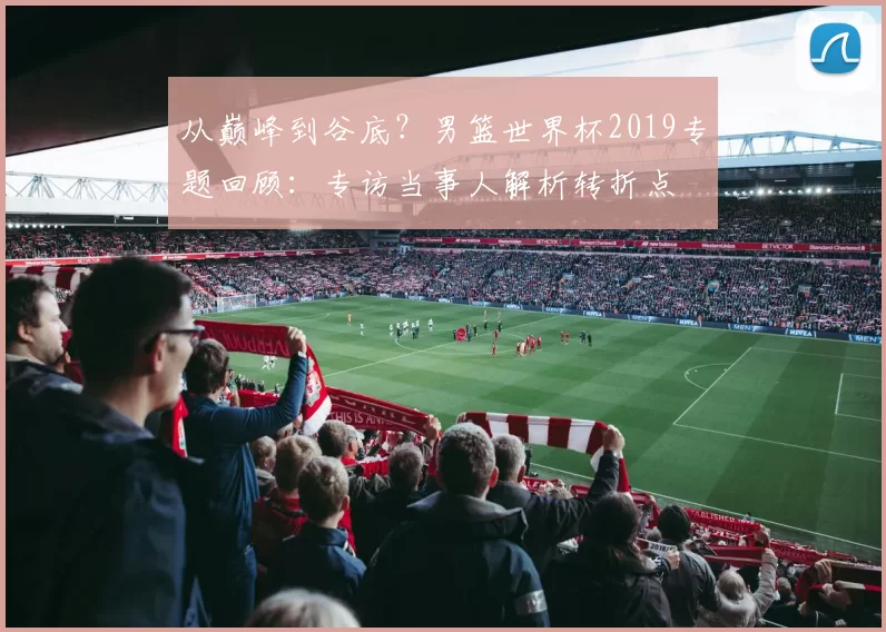 从巅峰到谷底？男篮世界杯2019专题回顾：专访当事人解析转折点
