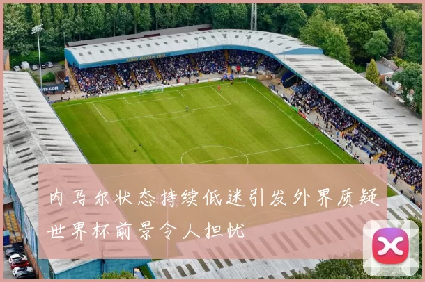 内马尔状态持续低迷引发外界质疑世界杯前景令人担忧