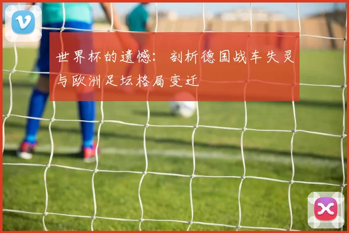 世界杯的遗憾:剖析德国战车失灵与欧洲足坛格局变迁