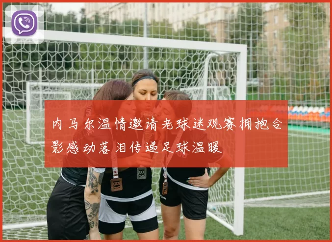 内马尔温情邀请老球迷观赛拥抱合影感动落泪传递足球温暖
