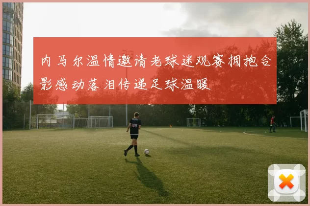 内马尔温情邀请老球迷观赛拥抱合影感动落泪传递足球温暖