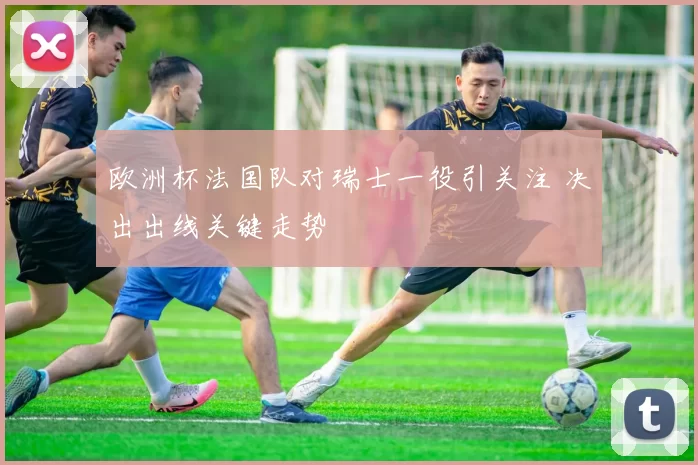 欧洲杯法国队对瑞士一役引关注 决出出线关键走势