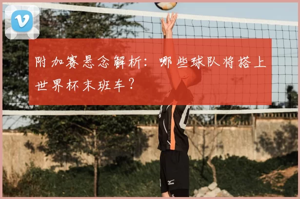 附加赛悬念解析:哪些球队将搭上世界杯末班车?