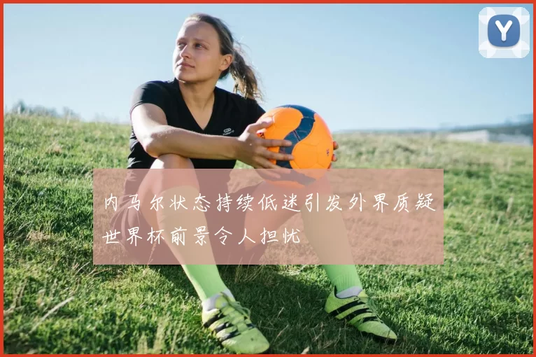 内马尔状态持续低迷引发外界质疑世界杯前景令人担忧