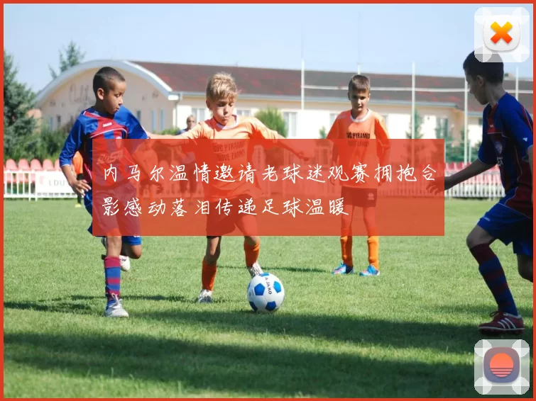 内马尔温情邀请老球迷观赛拥抱合影感动落泪传递足球温暖