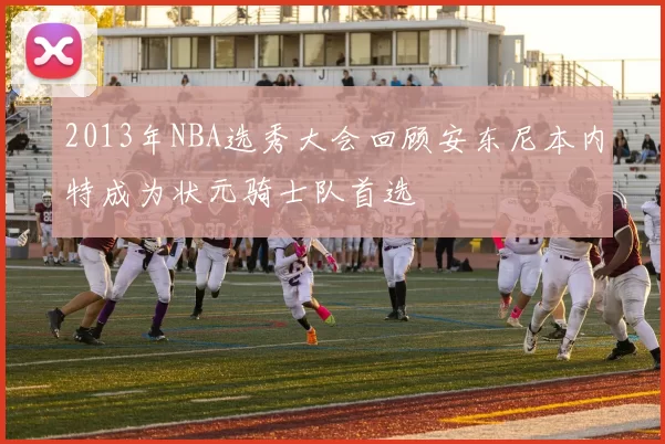 2013年NBA选秀大会回顾安东尼本内特成为状元骑士队首选