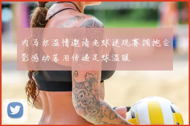 内马尔温情邀请老球迷观赛拥抱合影感动落泪传递足球温暖