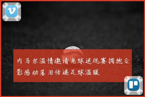 内马尔温情邀请老球迷观赛拥抱合影感动落泪传递足球温暖
